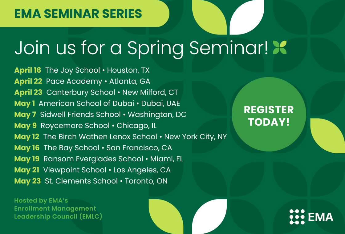 EMA seminar series
Join us for a spring seminar! Register Today! Hosted by EMA's Enrollment Management Leadership Council (EMLC)
April 16: The Joy School (Houston, TX)
April 22: Pace Academy (Atlanta, GA)
April 23: Canterbury School (New Milford, CT)
May 1: American School of Dubai (Dubai, UAE)
May 7: Sidwell Friends School (Washington, D.C.)
May 9: Roycemore School (Chicago, IL)
May 12: The Birch Wathen Lenox School (New York City, NY)
May 16: The Bay School (San Francisco, CA)
May 19: Ransom Everglades School (Miami, FL)
May 21: Viewpoint School (Los Angeles, CA)
May 23: St. Clement's School (Toronto, ON)